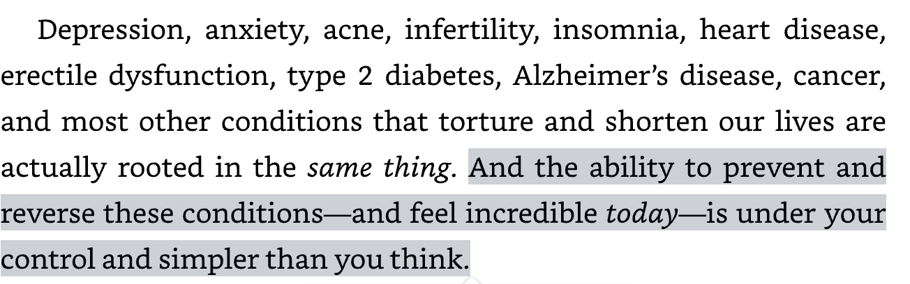 Another screenshot of an excerpt from Good Energy reading: “Depression, anxiety, acne, infertility, insomnia, heart disease, erectile dysfunction, type 2 diabetes, Alzheimer’s disease, cancer, and most other conditions that torture and shorten our lives are actually rooted in the same thing. And the ability to prevent and reverse these conditions—and feel incredibly today—is under your control and simpler than you think.” 